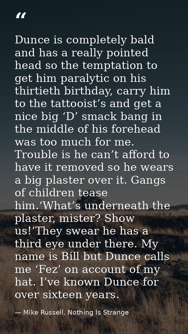 Dunce is completely bald and has a really pointed head so the temptation to get him paralytic on his thirtieth birthday, — Mike Russell, Nothing Is Strange