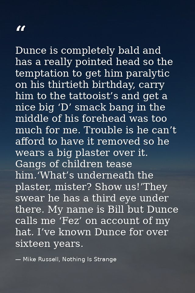 Dunce is completely bald and has a really pointed head so the temptation to get him paralytic on his thirtieth birthday, — Mike Russell, Nothing Is Strange