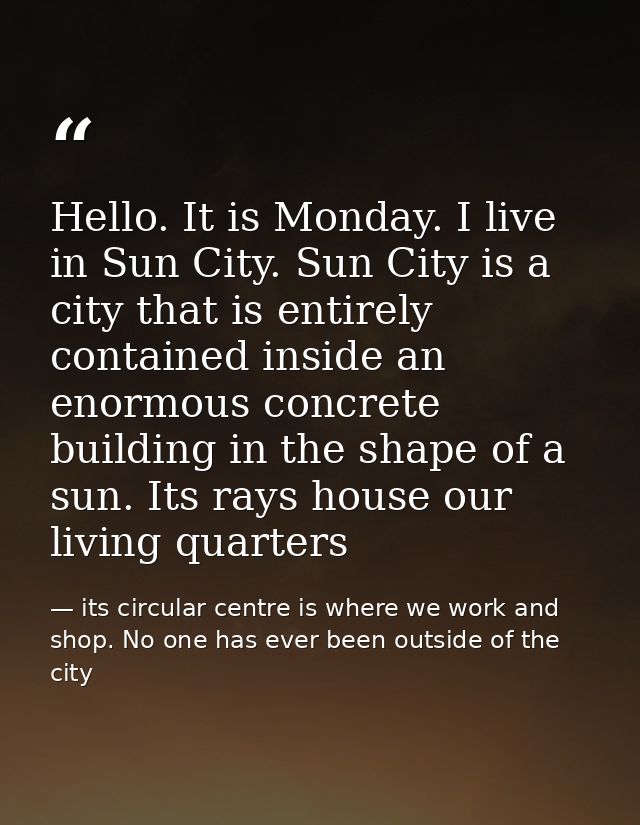 Hello. It is Monday. I live in Sun City. Sun City is a city that is entirely contained inside an enormous concrete build — its circular centre is where we work and shop. No one has ever been outside of the city