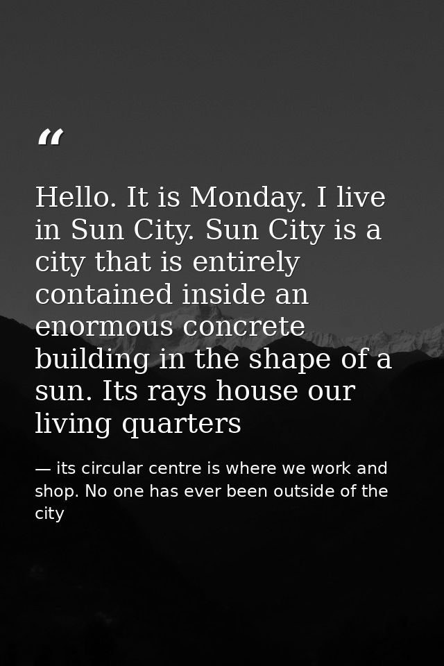 Hello. It is Monday. I live in Sun City. Sun City is a city that is entirely contained inside an enormous concrete build — its circular centre is where we work and shop. No one has ever been outside of the city