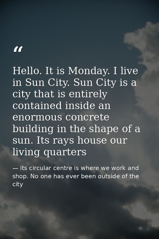 Hello. It is Monday. I live in Sun City. Sun City is a city that is entirely contained inside an enormous concrete build — its circular centre is where we work and shop. No one has ever been outside of the city
