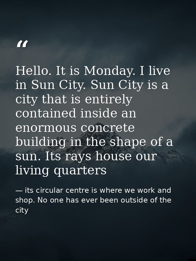 Hello. It is Monday. I live in Sun City. Sun City is a city that is entirely contained inside an enormous concrete build — its circular centre is where we work and shop. No one has ever been outside of the city