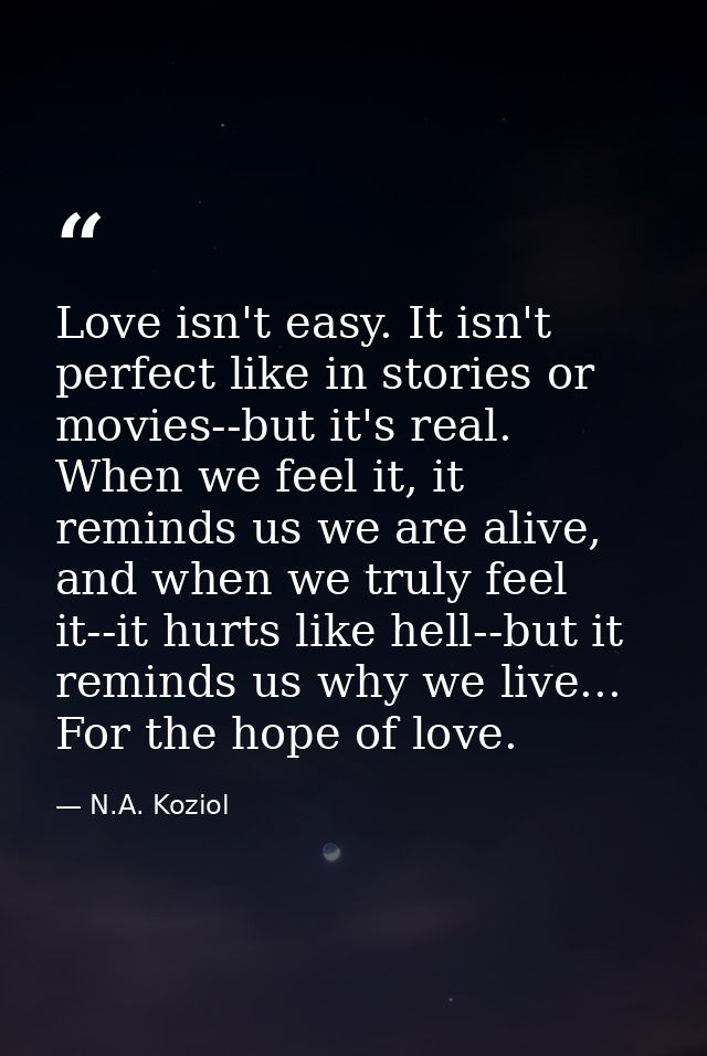 Love isn't easy. It isn't perfect like in stories or movies--but it's real. When we feel it, it reminds us we are alive, — N.A. Koziol