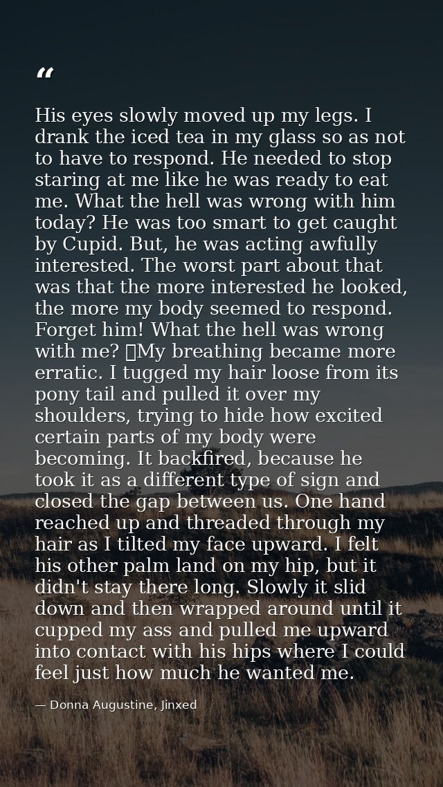 His eyes slowly moved up my legs. I drank the iced tea in my glass so as not to have to respond. He needed to stop stari — Donna Augustine, Jinxed