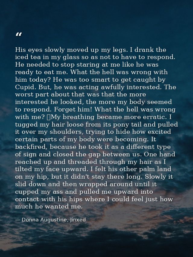 His eyes slowly moved up my legs. I drank the iced tea in my glass so as not to have to respond. He needed to stop stari — Donna Augustine, Jinxed