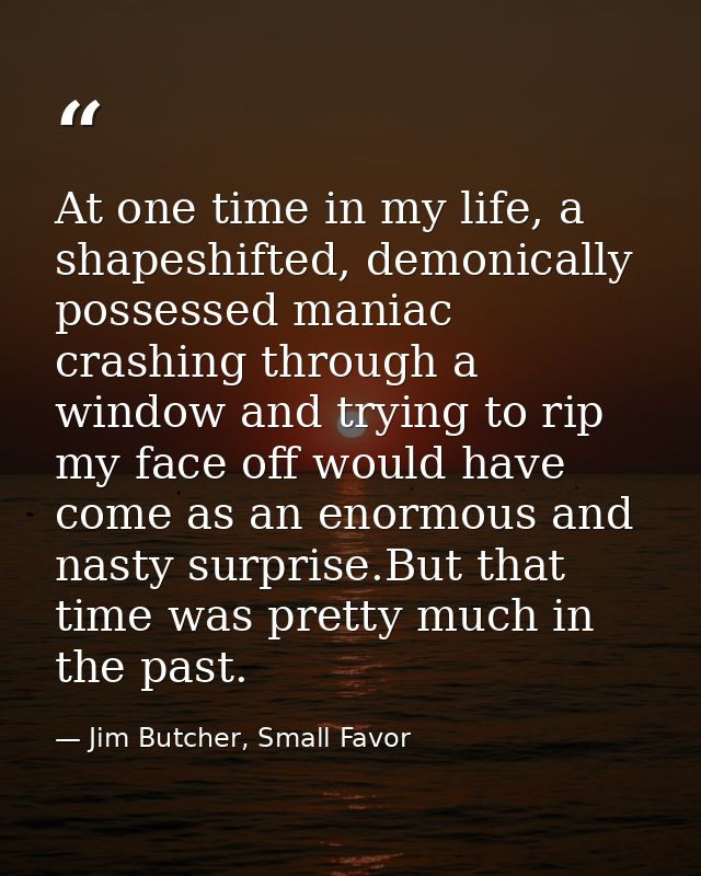 At one time in my life, a shapeshifted, demonically possessed maniac crashing through a window and trying to rip my face — Jim Butcher, Small Favor