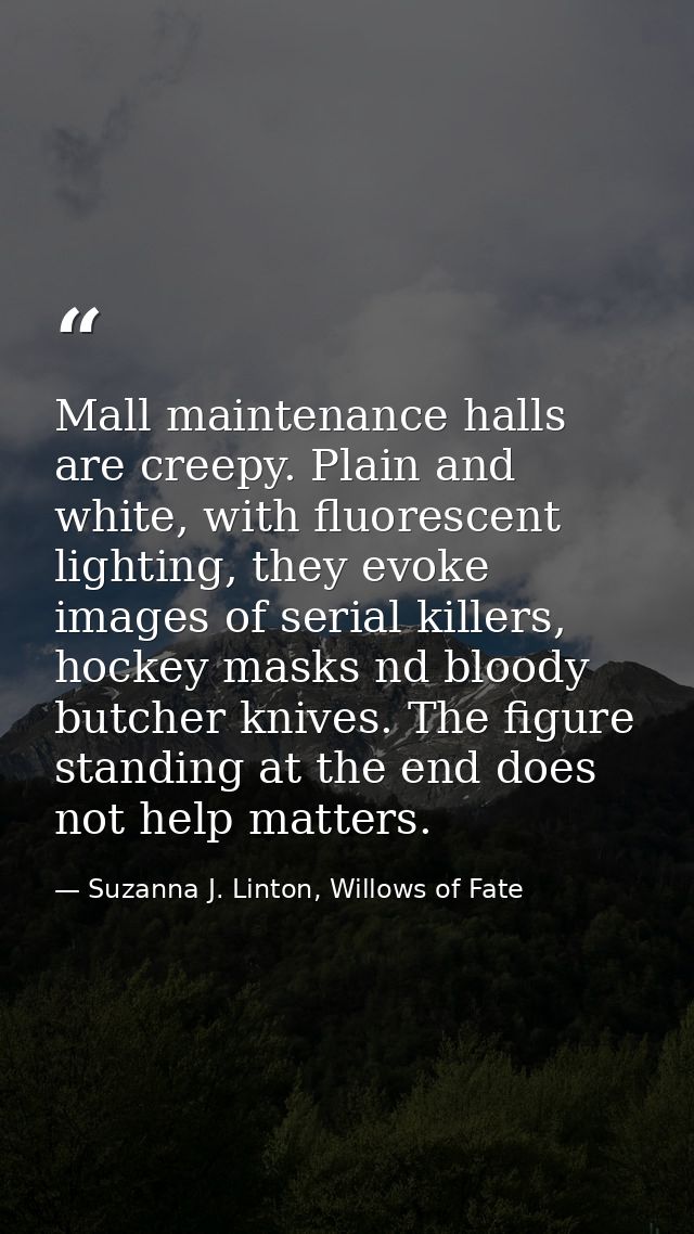 Mall maintenance halls are creepy. Plain and white, with fluorescent lighting, they evoke images of serial killers, hock — Suzanna J. Linton, Willows of Fate