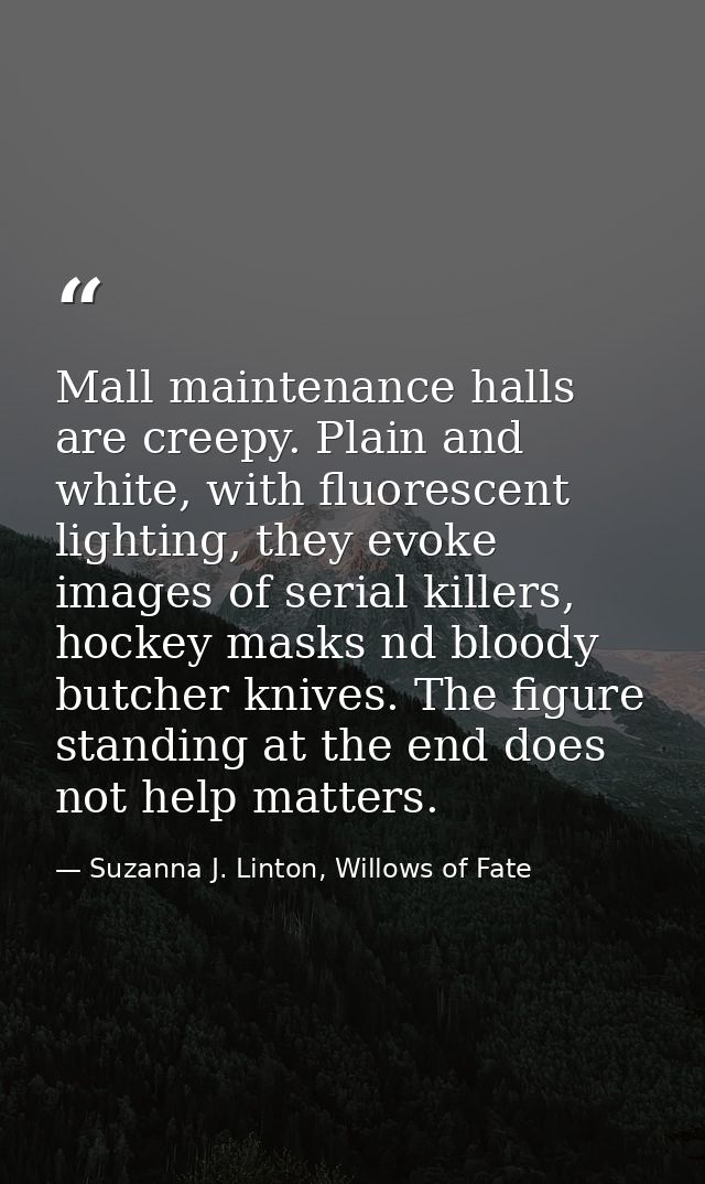 Mall maintenance halls are creepy. Plain and white, with fluorescent lighting, they evoke images of serial killers, hock — Suzanna J. Linton, Willows of Fate
