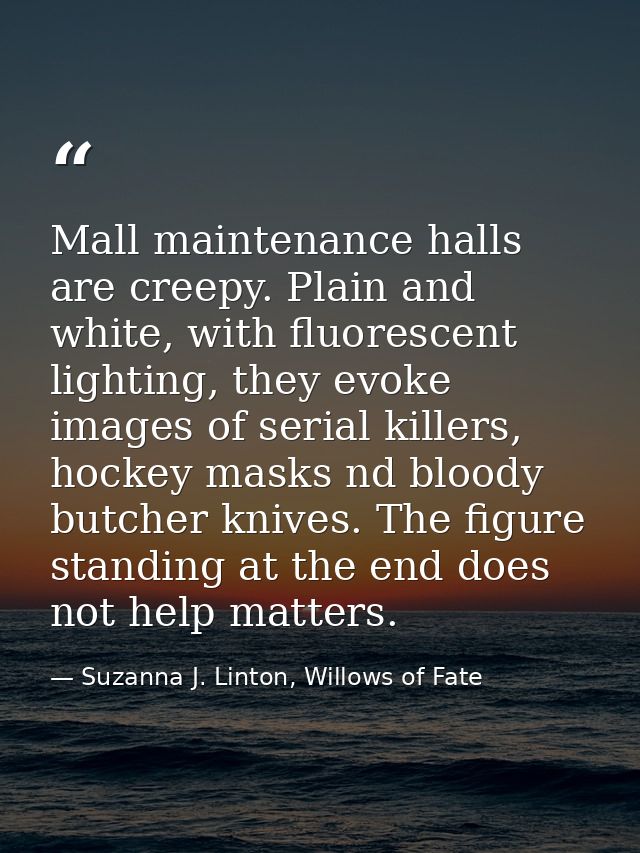 Mall maintenance halls are creepy. Plain and white, with fluorescent lighting, they evoke images of serial killers, hock — Suzanna J. Linton, Willows of Fate