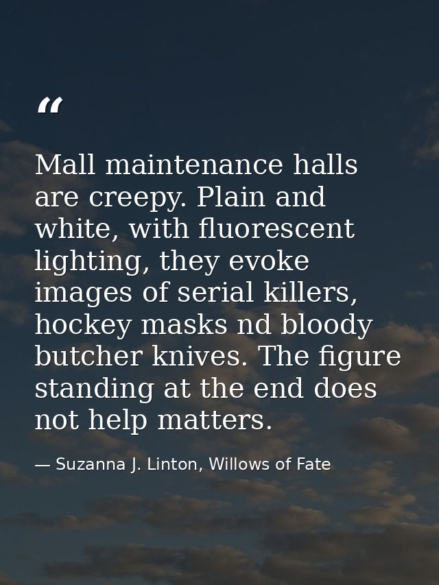 Mall maintenance halls are creepy. Plain and white, with fluorescent lighting, they evoke images of serial killers, hock — Suzanna J. Linton, Willows of Fate