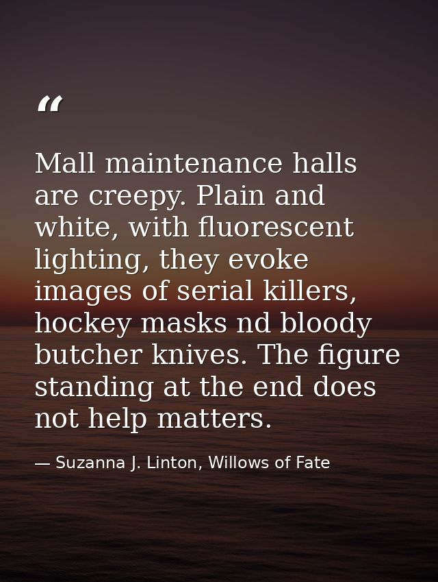 Mall maintenance halls are creepy. Plain and white, with fluorescent lighting, they evoke images of serial killers, hock — Suzanna J. Linton, Willows of Fate
