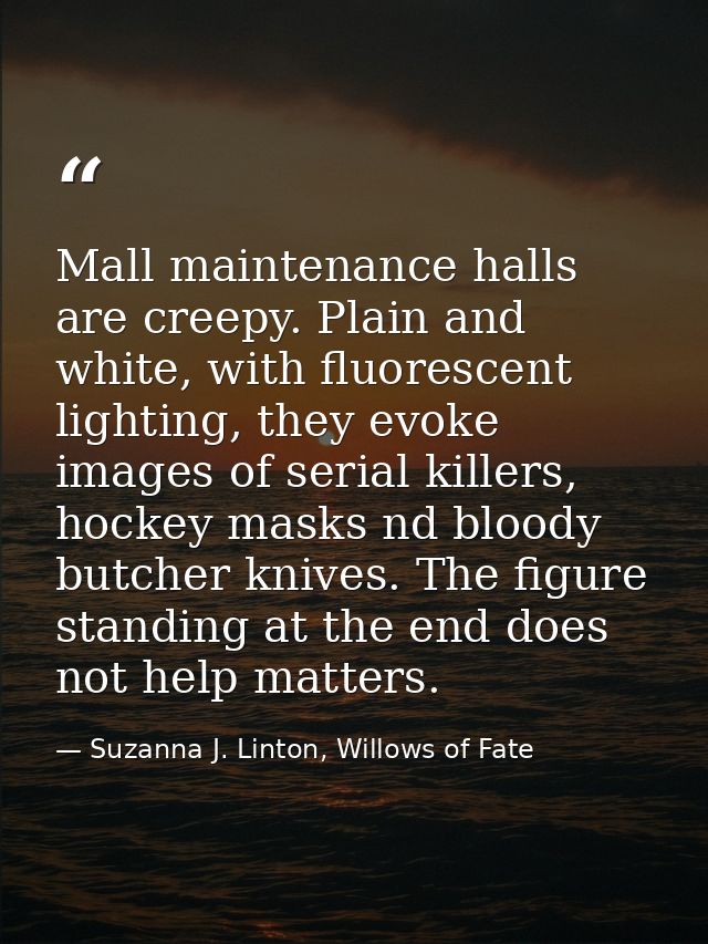 Mall maintenance halls are creepy. Plain and white, with fluorescent lighting, they evoke images of serial killers, hock — Suzanna J. Linton, Willows of Fate