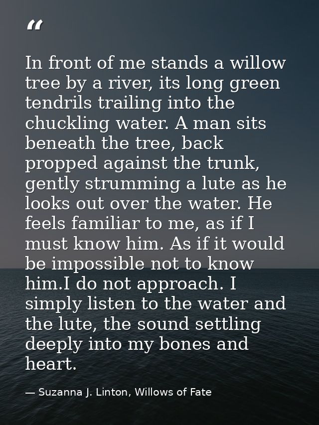 In front of me stands a willow tree by a river, its long green tendrils trailing into the chuckling water. A man sits be — Suzanna J. Linton, Willows of Fate