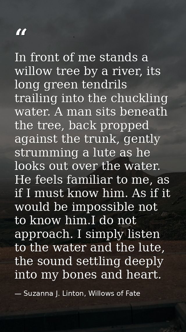 In front of me stands a willow tree by a river, its long green tendrils trailing into the chuckling water. A man sits be — Suzanna J. Linton, Willows of Fate