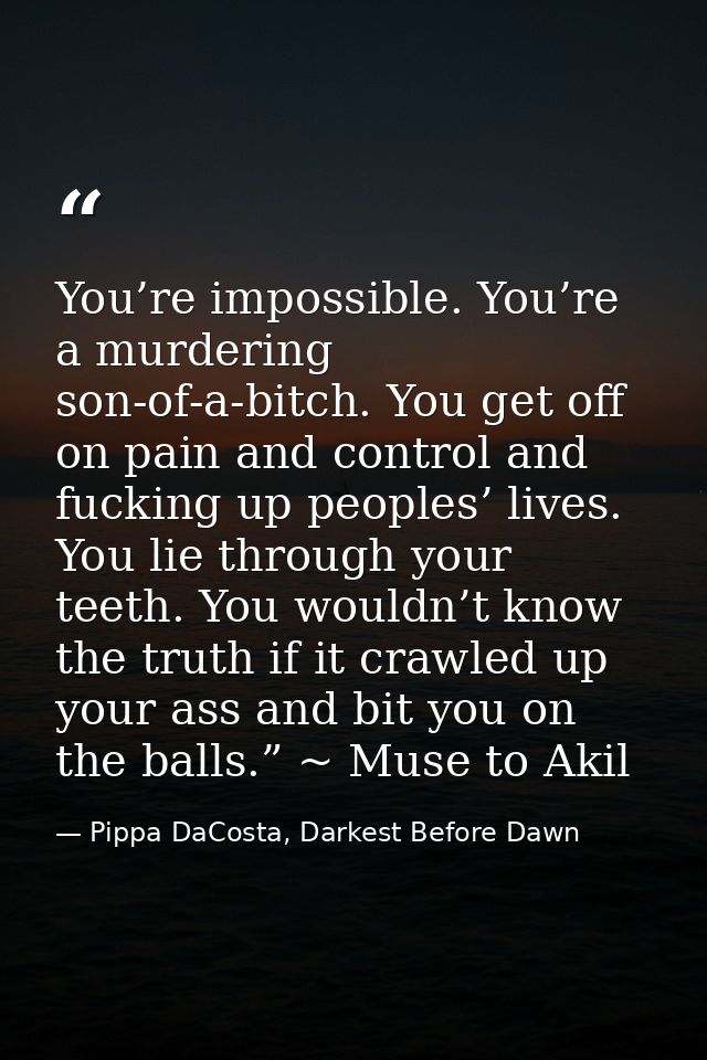 You’re impossible. You’re a murdering son-of-a-bitch. You get off on pain and control and fucking up peoples’ lives. You — Pippa DaCosta, Darkest Before Dawn