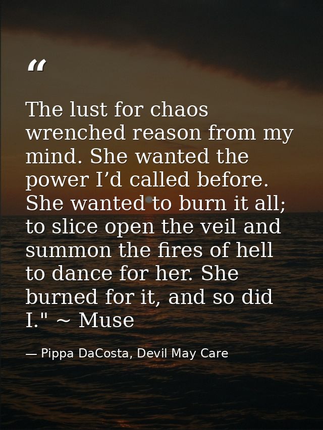 The lust for chaos wrenched reason from my mind. She wanted the power I’d called before. She wanted to burn it all; to s — Pippa DaCosta, Devil May Care
