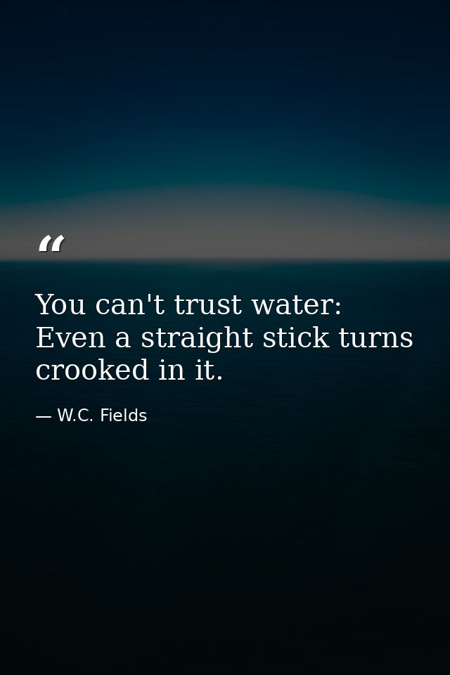 You can't trust water: Even a straight stick turns crooked in it. — W.C. Fields