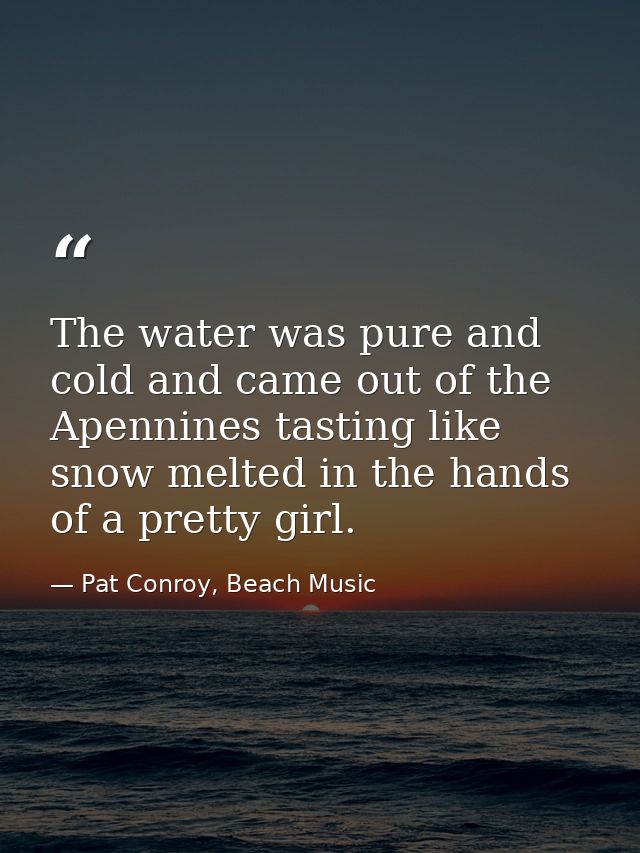 The water was pure and cold and came out of the Apennines tasting like snow melted in the hands of a pretty girl. — Pat Conroy, Beach Music