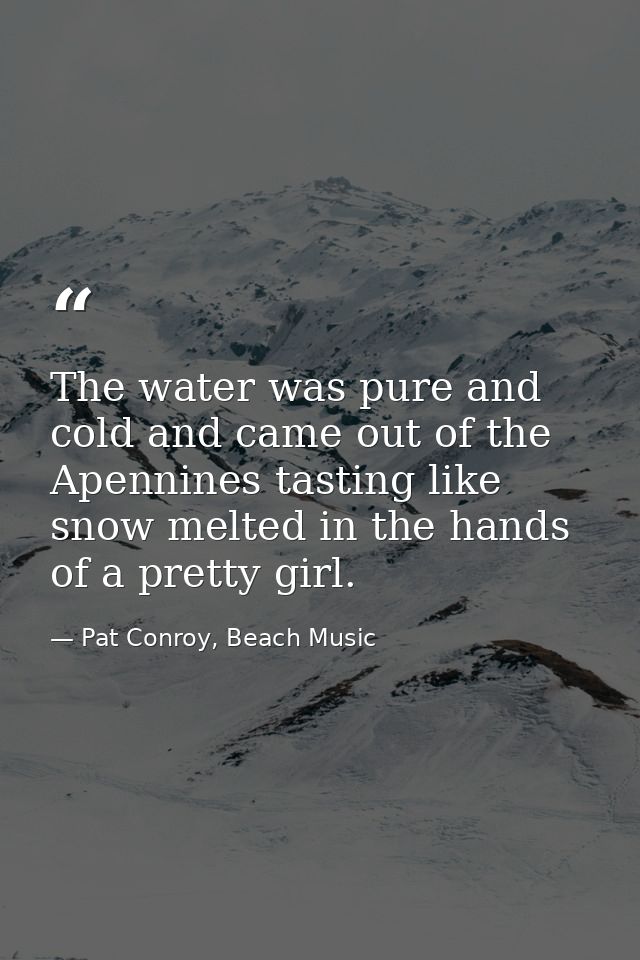 The water was pure and cold and came out of the Apennines tasting like snow melted in the hands of a pretty girl. — Pat Conroy, Beach Music