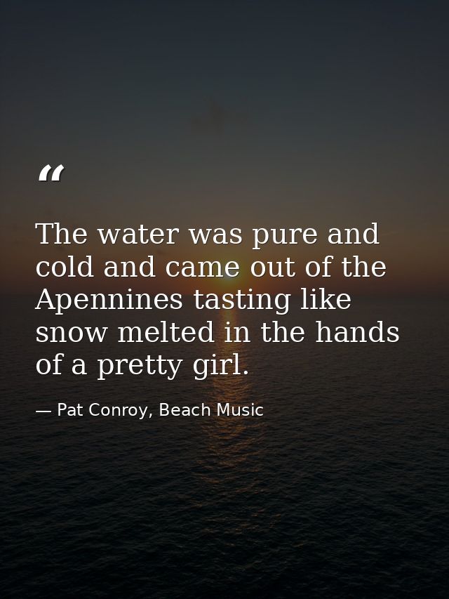 The water was pure and cold and came out of the Apennines tasting like snow melted in the hands of a pretty girl. — Pat Conroy, Beach Music