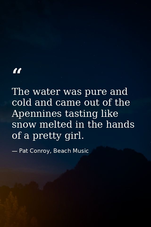 The water was pure and cold and came out of the Apennines tasting like snow melted in the hands of a pretty girl. — Pat Conroy, Beach Music