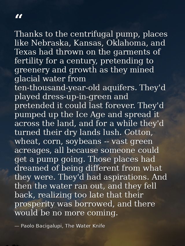 Thanks to the centrifugal pump, places like Nebraska, Kansas, Oklahoma, and Texas had thrown on the garments of fertilit — Paolo Bacigalupi, The Water Knife