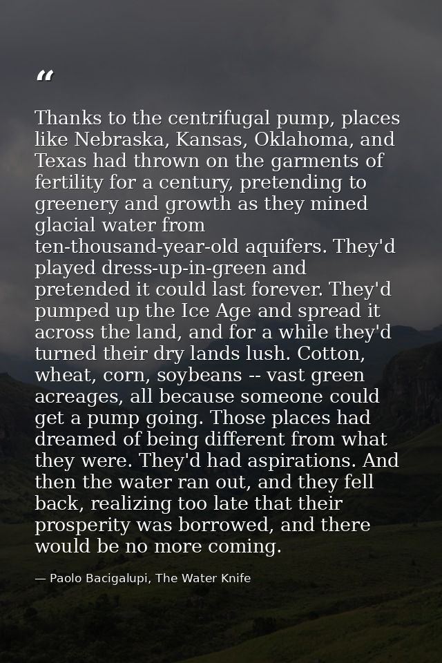 Thanks to the centrifugal pump, places like Nebraska, Kansas, Oklahoma, and Texas had thrown on the garments of fertilit — Paolo Bacigalupi, The Water Knife