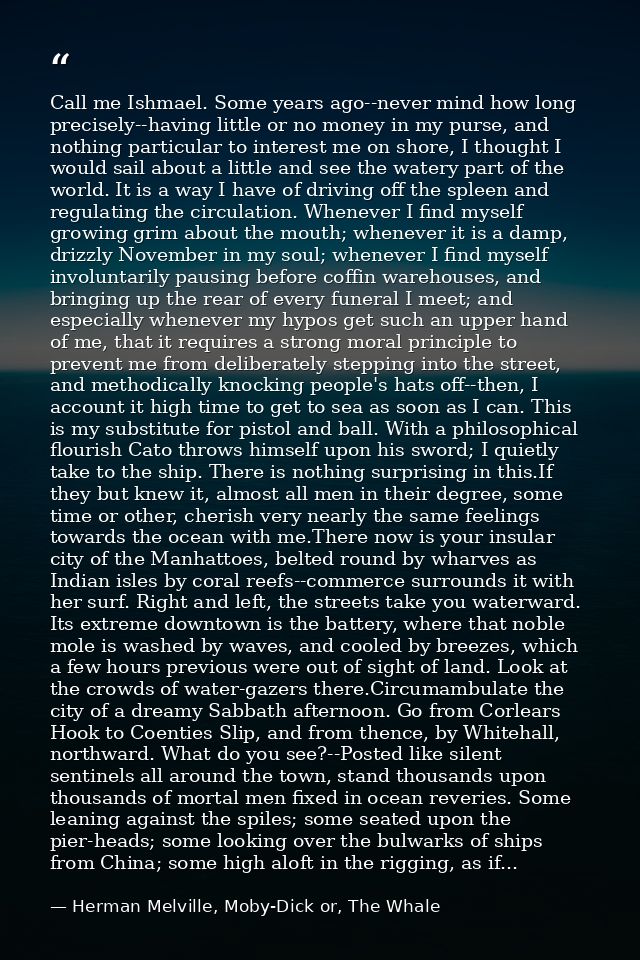 Call me Ishmael. Some years ago--never mind how long precisely--having little or no money in my purse, and nothing parti — Herman Melville, Moby-Dick or, The Whale