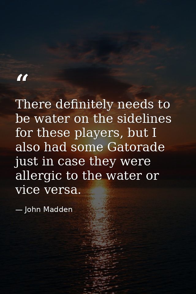 There definitely needs to be water on the sidelines for these players, but I also had some Gatorade just in case they we — John Madden