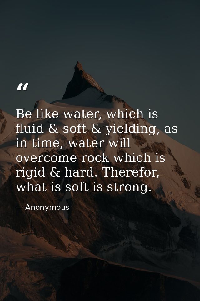 Be like water, which is fluid & soft & yielding, as in time, water will overcome rock which is rigid & hard. Therefor, w — Anonymous