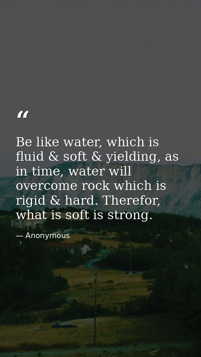 Be like water, which is fluid & soft & yielding, as in time, water will overcome rock which is rigid & hard. Therefor, w — Anonymous
