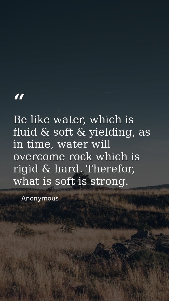 Be like water, which is fluid & soft & yielding, as in time, water will overcome rock which is rigid & hard. Therefor, w — Anonymous