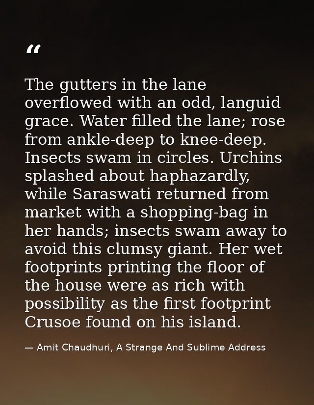 The gutters in the lane overflowed with an odd, languid grace. Water filled the lane; rose from ankle-deep to knee-deep. — Amit Chaudhuri, A Strange And Sublime Address