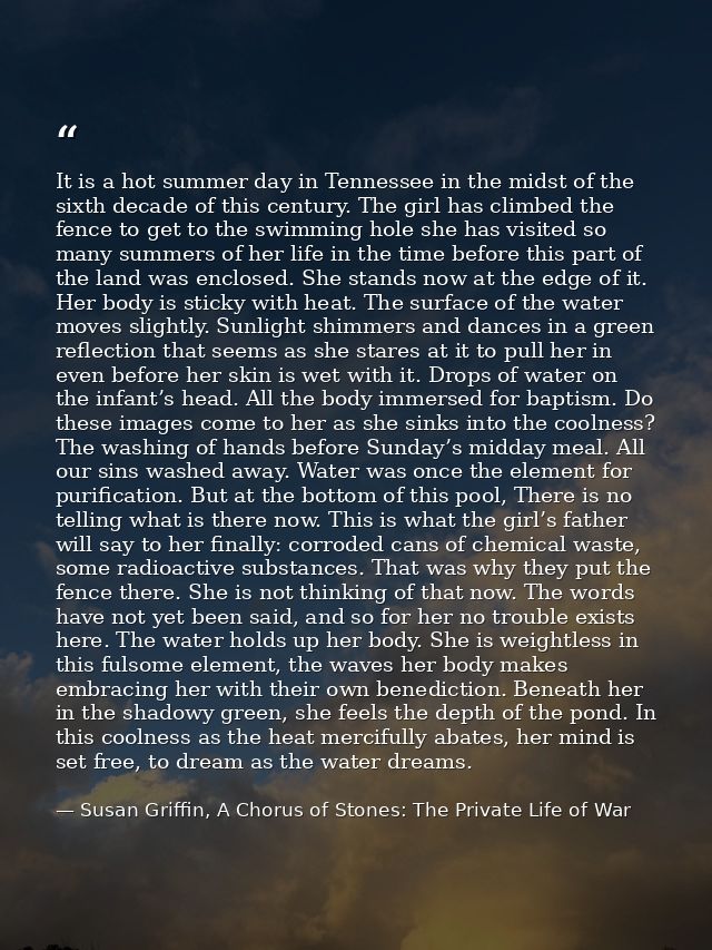 It is a hot summer day in Tennessee in the midst of the sixth decade of this century. The girl has climbed the fence to  — Susan Griffin, A Chorus of Stones: The Private Life of War