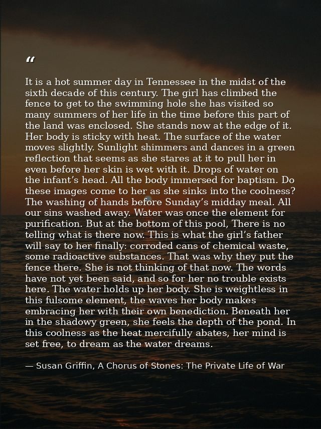 It is a hot summer day in Tennessee in the midst of the sixth decade of this century. The girl has climbed the fence to  — Susan Griffin, A Chorus of Stones: The Private Life of War