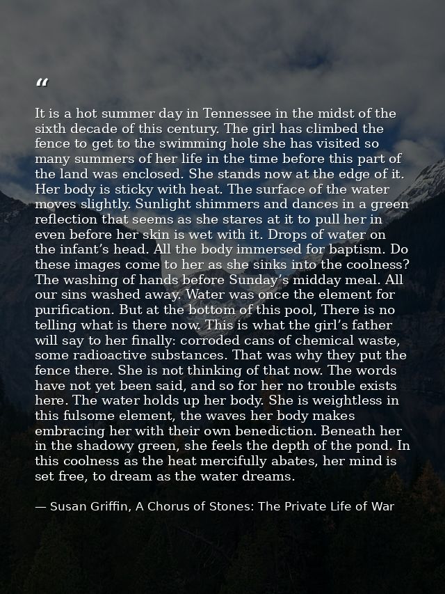 It is a hot summer day in Tennessee in the midst of the sixth decade of this century. The girl has climbed the fence to  — Susan Griffin, A Chorus of Stones: The Private Life of War