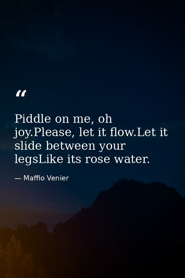 Piddle on me, oh joy.Please, let it flow.Let it slide between your legsLike its rose water. — Maffio Venier