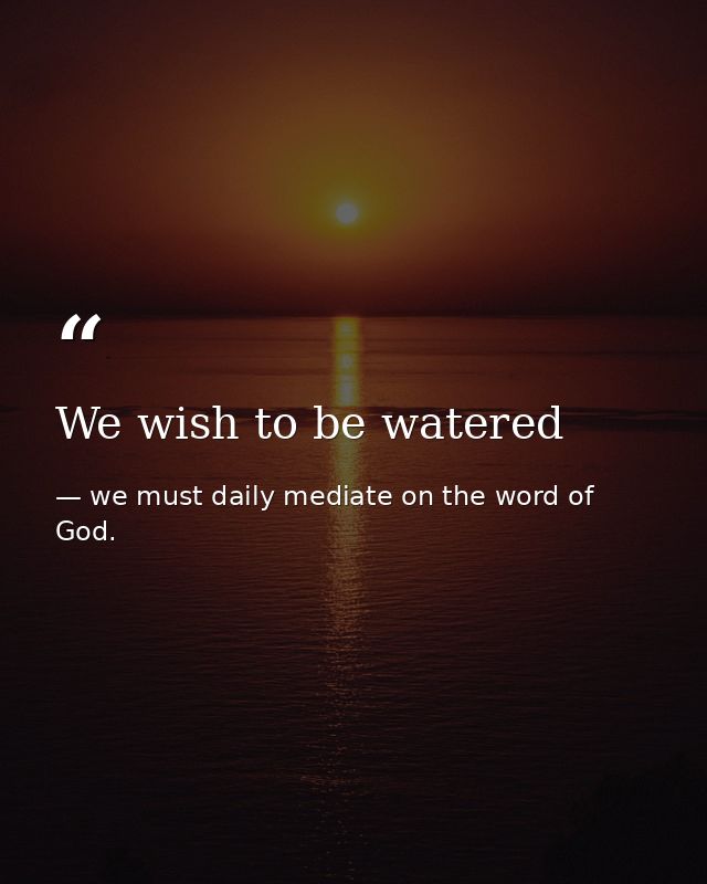 We wish to be watered — we must daily mediate on the word of God.