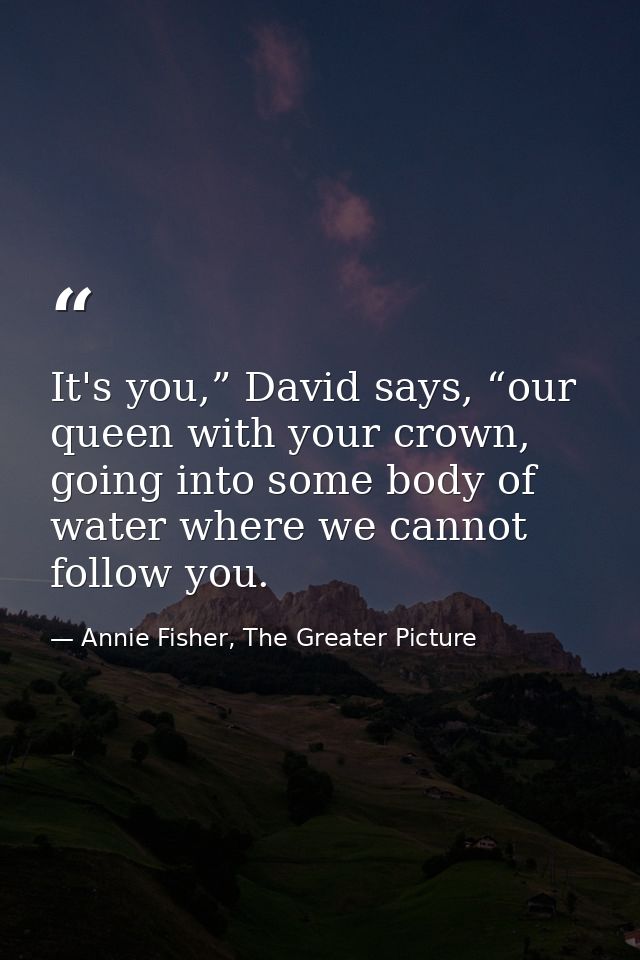 It's you,” David says, “our queen with your crown, going into some body of water where we cannot follow you. — Annie Fisher, The Greater Picture