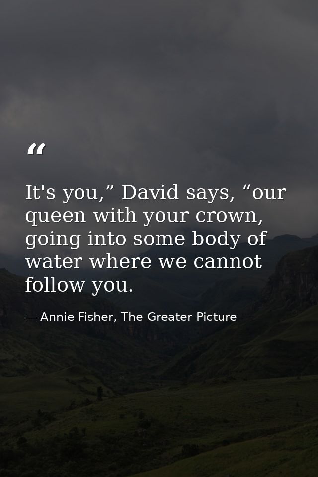 It's you,” David says, “our queen with your crown, going into some body of water where we cannot follow you. — Annie Fisher, The Greater Picture