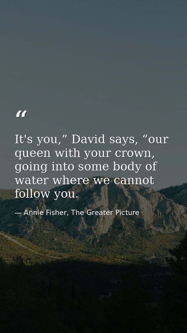 It's you,” David says, “our queen with your crown, going into some body of water where we cannot follow you. — Annie Fisher, The Greater Picture