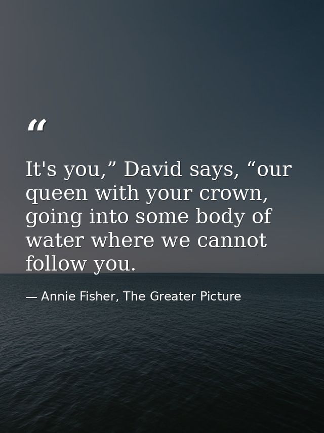 It's you,” David says, “our queen with your crown, going into some body of water where we cannot follow you. — Annie Fisher, The Greater Picture