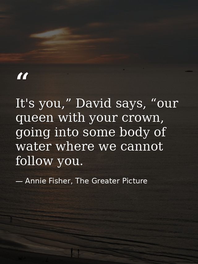 It's you,” David says, “our queen with your crown, going into some body of water where we cannot follow you. — Annie Fisher, The Greater Picture