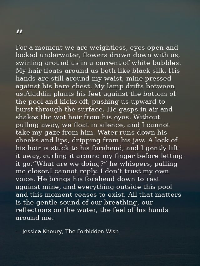 For a moment we are weightless, eyes open and locked underwater, flowers drawn down with us, swirling around us in a cur — Jessica Khoury, The Forbidden Wish
