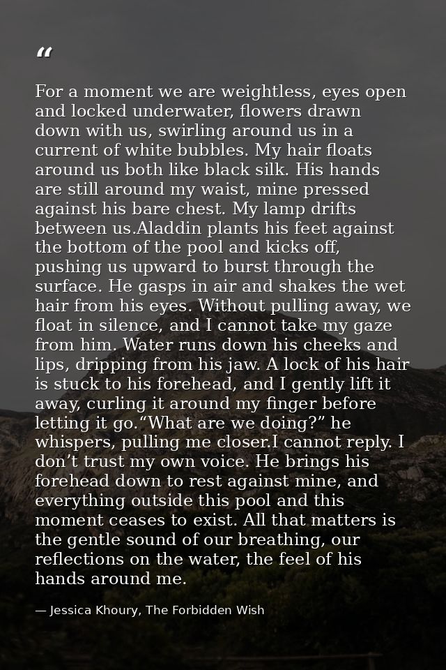 For a moment we are weightless, eyes open and locked underwater, flowers drawn down with us, swirling around us in a cur — Jessica Khoury, The Forbidden Wish