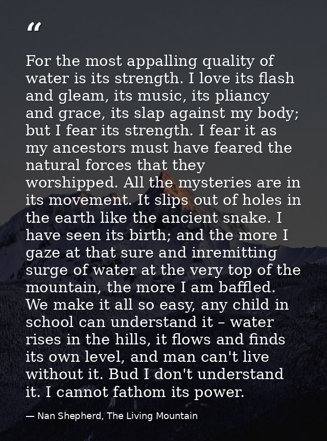For the most appalling quality of water is its strength. I love its flash and gleam, its music, its pliancy and grace, i — Nan Shepherd, The Living Mountain