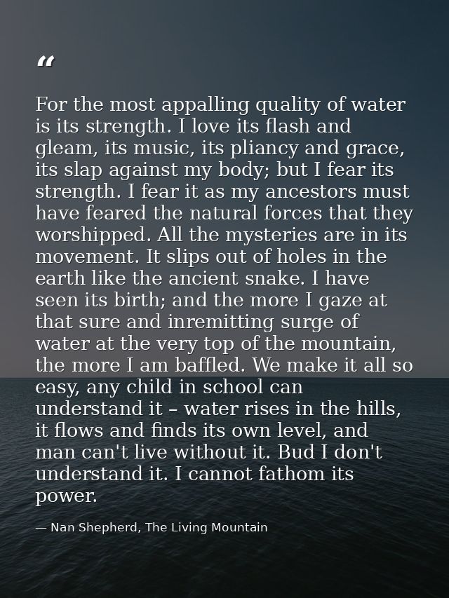 For the most appalling quality of water is its strength. I love its flash and gleam, its music, its pliancy and grace, i — Nan Shepherd, The Living Mountain