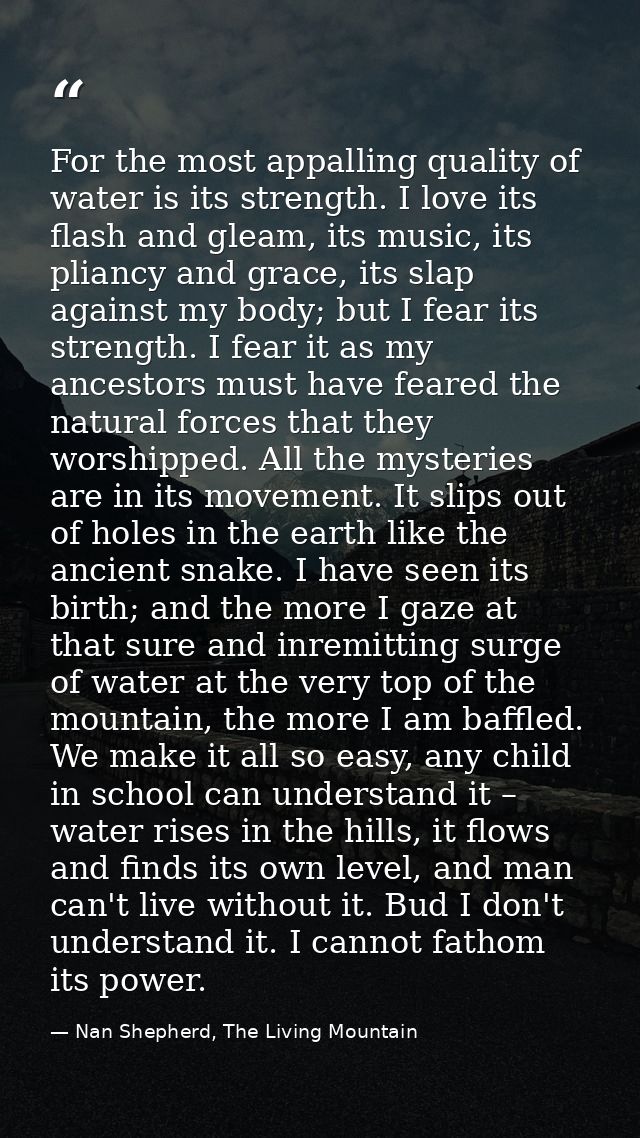 For the most appalling quality of water is its strength. I love its flash and gleam, its music, its pliancy and grace, i — Nan Shepherd, The Living Mountain