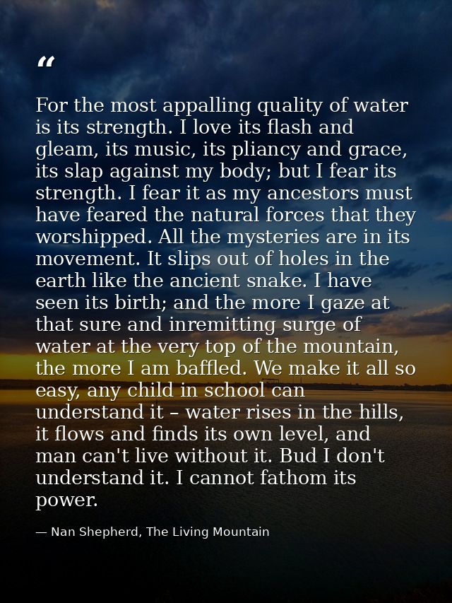 For the most appalling quality of water is its strength. I love its flash and gleam, its music, its pliancy and grace, i — Nan Shepherd, The Living Mountain