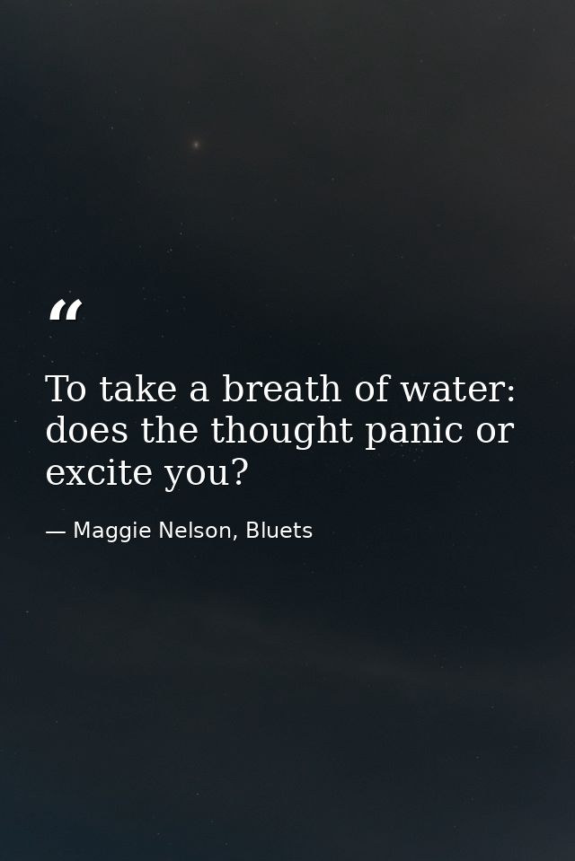 To take a breath of water: does the thought panic or excite you? — Maggie Nelson, Bluets
